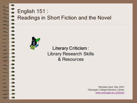 English 151 : Readings in Short Fiction and the Novel Literary Criticism : Library Research Skills & Resources Michelle Ward, May 2007 Okanagan College.