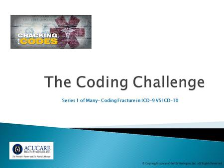 Series 1 of Many- Coding Fracture in ICD-9 VS ICD-10 © Copyright Acucare Health Strategies, Inc. All Rights Reserved.
