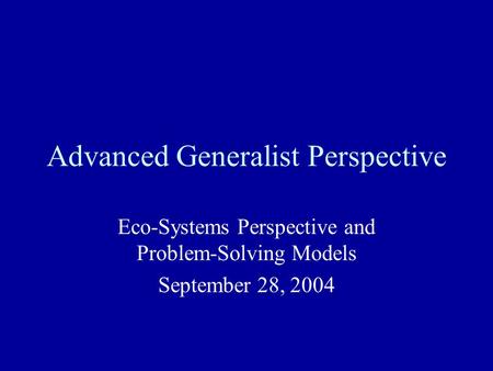 Advanced Generalist Perspective Eco-Systems Perspective and Problem-Solving Models September 28, 2004.