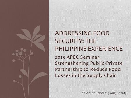 2013 APEC Seminar, Strengthening Public-Private Partnership to Reduce Food Losses in the Supply Chain ADDRESSING FOOD SECURITY: THE PHILIPPINE EXPERIENCE.