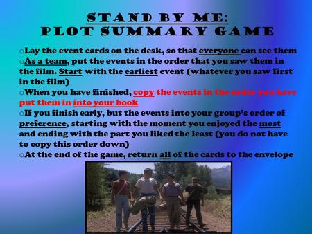 Stand By Me: Plot Summary Game o Lay the event cards on the desk, so that everyone can see them o As a team, put the events in the order that you saw them.