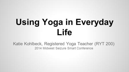 Using Yoga in Everyday Life Katie Kohlbeck, Registered Yoga Teacher (RYT 200) 2014 Midwest Seizure Smart Conference.