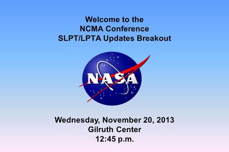 Welcome to the NCMA Conference SLPT/LPTA Updates Breakout Wednesday, November 20, 2013 Gilruth Center 12:45 p.m.