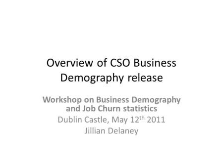 Overview of CSO Business Demography release Workshop on Business Demography and Job Churn statistics Dublin Castle, May 12 th 2011 Jillian Delaney.