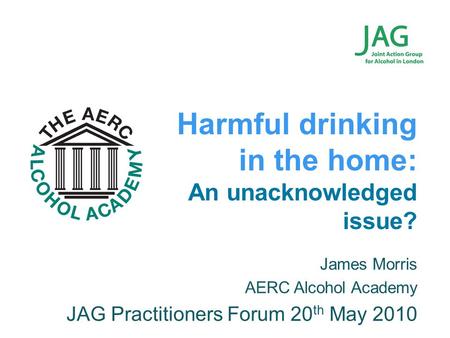 James Morris AERC Alcohol Academy JAG Practitioners Forum 20 th May 2010 Harmful drinking in the home: An unacknowledged issue?