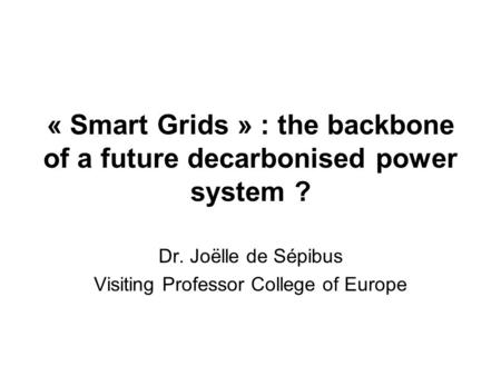 « Smart Grids » : the backbone of a future decarbonised power system ? Dr. Joëlle de Sépibus Visiting Professor College of Europe.