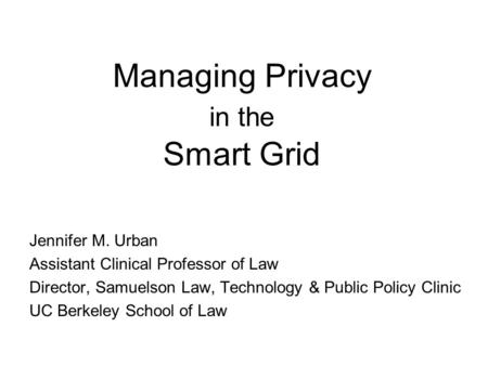 Managing Privacy in the Smart Grid Jennifer M. Urban Assistant Clinical Professor of Law Director, Samuelson Law, Technology & Public Policy Clinic UC.