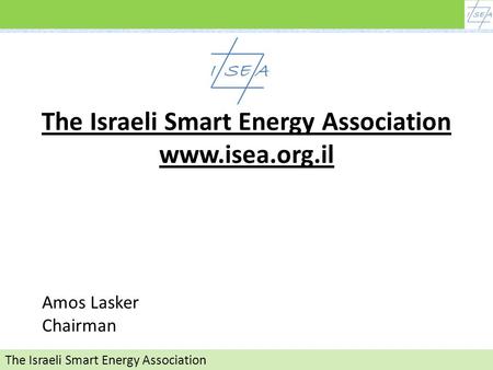האיגוד לאנרגיה חכמה The Israeli Smart Energy Association The Israeli Smart Energy Association www.isea.org.il Amos Lasker Chairman.