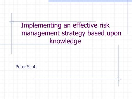 Implementing an effective risk management strategy based upon knowledge Peter Scott.