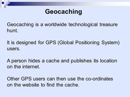 Geocaching Geocaching is a worldwide technological treasure hunt. It is designed for GPS (Global Positioning System) users. A person hides a cache and.