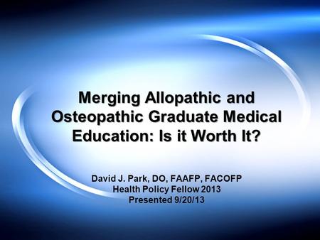 Merging Allopathic and Osteopathic Graduate Medical Education: Is it Worth It? David J. Park, DO, FAAFP, FACOFP Health Policy Fellow 2013 Presented 9/20/13.