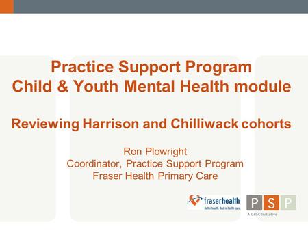 Practice Support Program Child & Youth Mental Health module Reviewing Harrison and Chilliwack cohorts Ron Plowright Coordinator, Practice Support Program.