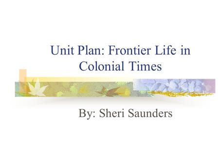 Unit Plan: Frontier Life in Colonial Times By: Sheri Saunders.