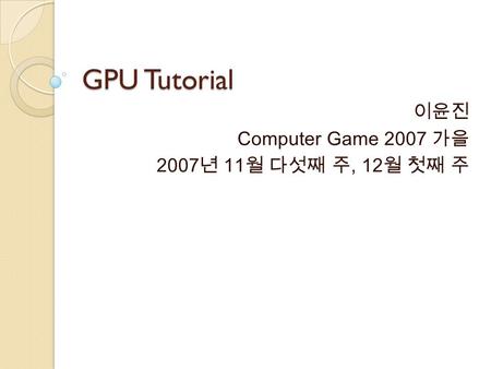 GPU Tutorial 이윤진 Computer Game 2007 가을 2007 년 11 월 다섯째 주, 12 월 첫째 주.