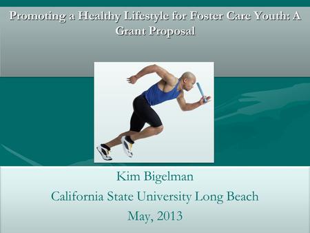 Promoting a Healthy Lifestyle for Foster Care Youth: A Grant Proposal Kim Bigelman California State University Long Beach May, 2013 Kim Bigelman California.