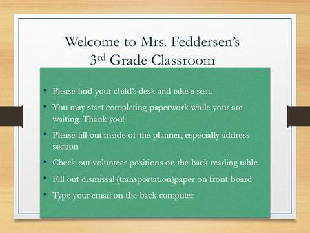 Welcome to Mrs. Feddersen’s 3 rd Grade Classroom Please find your child’s desk and take a seat. You may start completing paperwork while your are waiting.