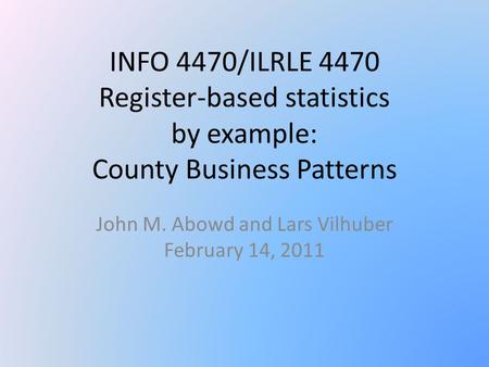 INFO 4470/ILRLE 4470 Register-based statistics by example: County Business Patterns John M. Abowd and Lars Vilhuber February 14, 2011.