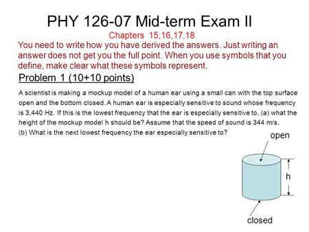 PHY 126-07 Mid-term Exam II Problem 1 (10+10 points) Chapters 15,16,17,18 A scientist is making a mockup model of a human ear using a small can with the.