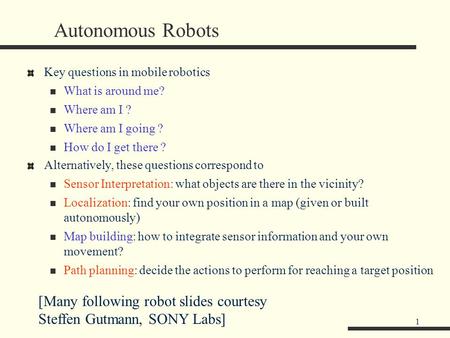 1 Autonomous Robots Key questions in mobile robotics What is around me? Where am I ? Where am I going ? How do I get there ? Alternatively, these questions.