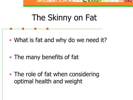 The Skinny on Fat What is fat and why do we need it? The many benefits of fat The role of fat when considering optimal health and weight.