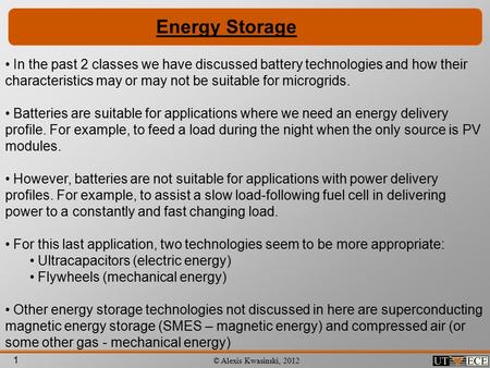 1 © Alexis Kwasinski, 2012 Energy Storage In the past 2 classes we have discussed battery technologies and how their characteristics may or may not be.
