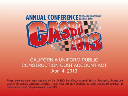 CALIFORNIA UNIFORM PUBLIC CONSTRUCTION COST ACCOUNT ACT April 4, 2013 These materials have been prepared by the CASBO San Diego- Imperial Section Purchasing.