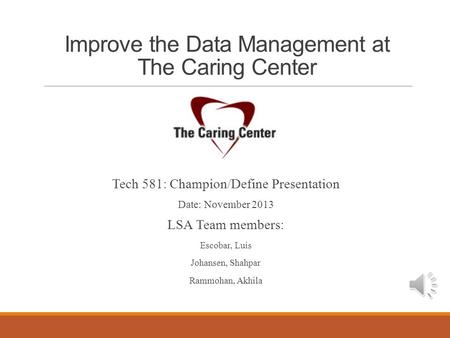 Improve the Data Management at The Caring Center Tech 581: Champion/Define Presentation Date: November 2013 LSA Team members: Escobar, Luis Johansen, Shahpar.