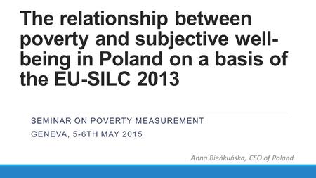 The relationship between poverty and subjective well- being in Poland on a basis of the EU-SILC 2013 SEMINAR ON POVERTY MEASUREMENT GENEVA, 5-6TH MAY 2015.