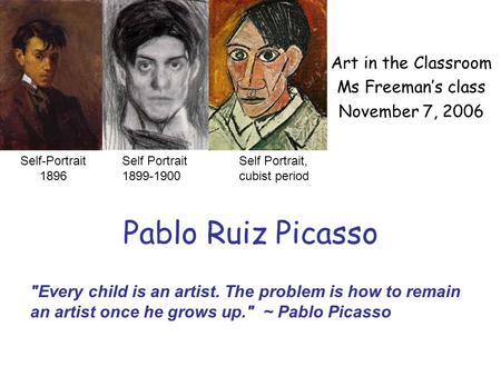 Pablo Ruiz Picasso Art in the Classroom Ms Freeman’s class November 7, 2006 Self Portrait 1899-1900 Self Portrait, cubist period Every child is an artist.