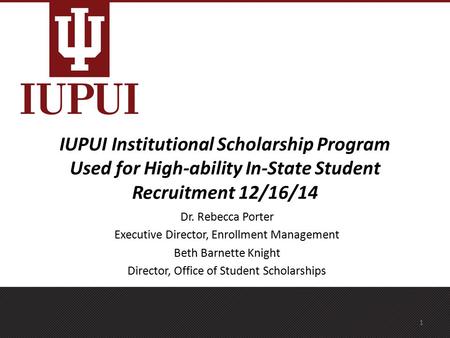 IUPUI Institutional Scholarship Program Used for High-ability In-State Student Recruitment 12/16/14 Dr. Rebecca Porter Executive Director, Enrollment Management.