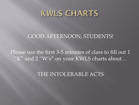 GOOD AFTERNOON, STUDENTS! Please use the first 3-5 minutes of class to fill out 1 “K” and 2 “W’s” on your KWLS charts about… THE INTOLERABLE ACTS.