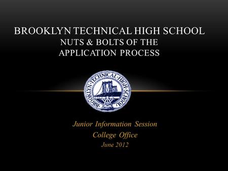 Junior Information Session College Office June 2012 BROOKLYN TECHNICAL HIGH SCHOOL NUTS & BOLTS OF THE APPLICATION PROCESS.