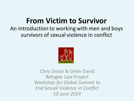 From Victim to Survivor An introduction to working with men and boys survivors of sexual violence in conflict Chris Dolan & Onen David Refugee Law Project.
