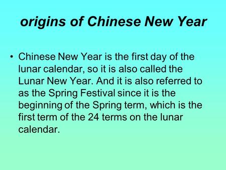 Chinese New Year is the first day of the lunar calendar, so it is also called the Lunar New Year. And it is also referred to as the Spring Festival since.
