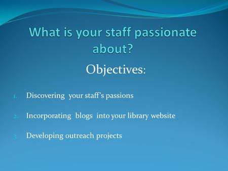 1. Discovering your staff’s passions 2. Incorporating blogs into your library website 3. Developing outreach projects Objectives :