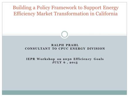 RALPH PRAHL CONSULTANT TO CPUC ENERGY DIVISION IEPR Workshop on 2030 Efficiency Goals JULY 6, 2015 Building a Policy Framework to Support Energy Efficiency.