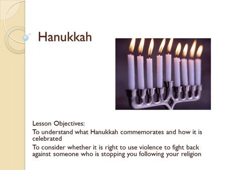 Hanukkah Lesson Objectives: To understand what Hanukkah commemorates and how it is celebrated To consider whether it is right to use violence to fight.