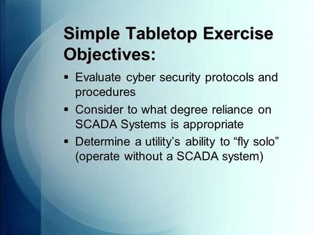 Simple Tabletop Exercise Objectives:  Evaluate cyber security protocols and procedures  Consider to what degree reliance on SCADA Systems is appropriate.
