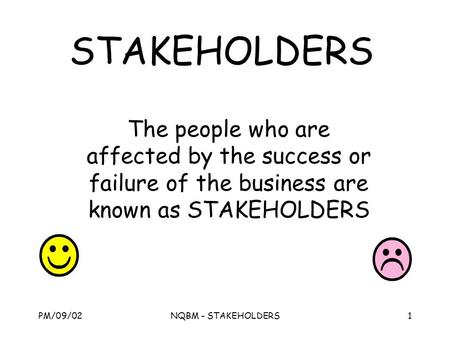 PM/09/02NQBM - STAKEHOLDERS1 STAKEHOLDERS The people who are affected by the success or failure of the business are known as STAKEHOLDERS.
