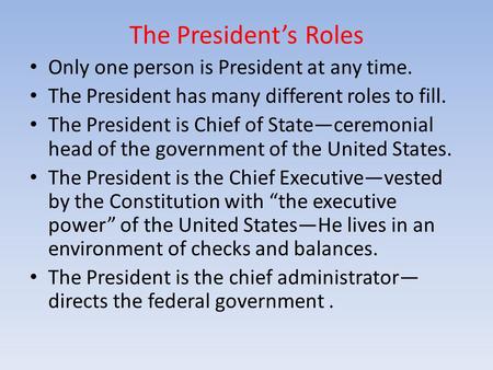 The President’s Roles Only one person is President at any time. The President has many different roles to fill. The President is Chief of State—ceremonial.