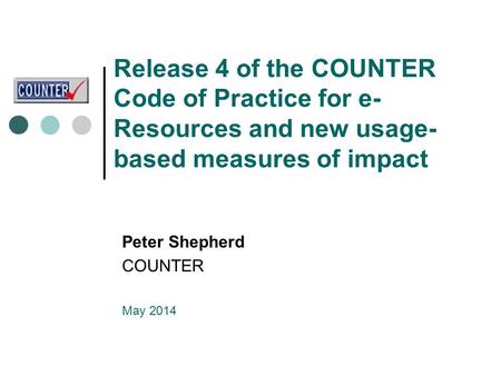 Release 4 of the COUNTER Code of Practice for e- Resources and new usage- based measures of impact Peter Shepherd COUNTER May 2014.
