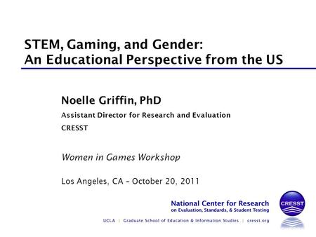 Women in Games Workshop Los Angeles, CA – October 20, 2011 Noelle Griffin, PhD Assistant Director for Research and Evaluation CRESST STEM, Gaming, and.