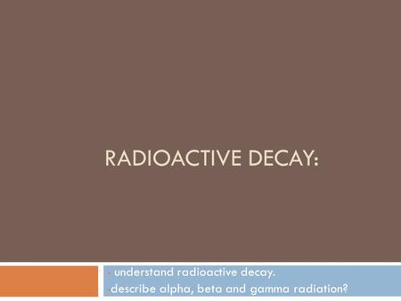 RADIOACTIVE DECAY: understand radioactive decay. describe alpha, beta and gamma radiation?