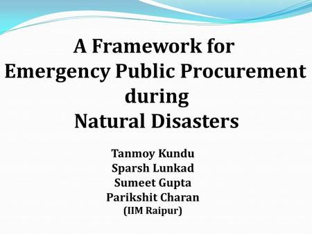 A Framework for Emergency Public Procurement during Natural Disasters Tanmoy Kundu Sparsh Lunkad Sumeet Gupta Parikshit Charan (IIM Raipur)