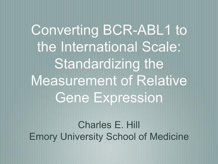 Converting BCR-ABL1 to the International Scale: Standardizing the Measurement of Relative Gene Expression Charles E. Hill Emory University School of Medicine.
