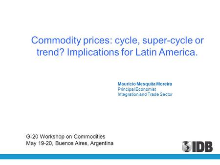 Mauricio Mesquita Moreira Principal Economist Integration and Trade Sector Commodity prices: cycle, super-cycle or trend? Implications for Latin America.