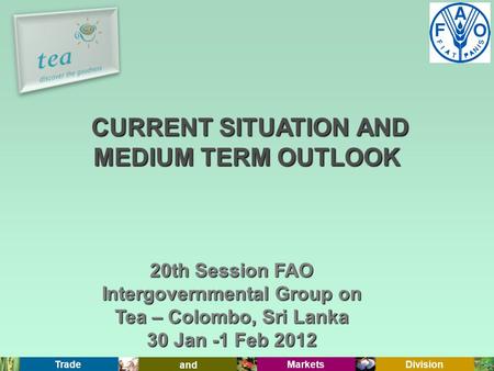 Trade and Markets Division 20th Session FAO Intergovernmental Group on Tea – Colombo, Sri Lanka 30 Jan -1 Feb 2012 CURRENT SITUATION AND MEDIUM TERM OUTLOOK.