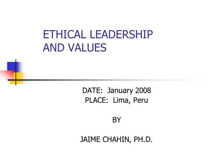 ETHICAL LEADERSHIP AND VALUES DATE: January 2008 PLACE: Lima, Peru BY JAIME CHAHIN, PH.D.