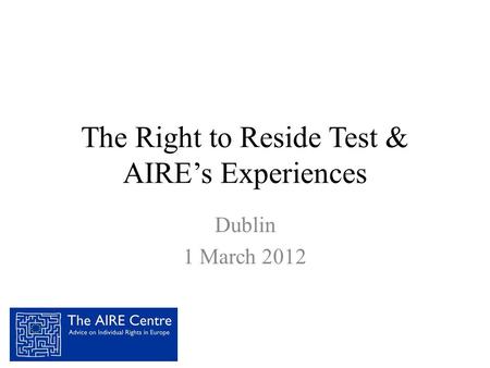 The Right to Reside Test & AIRE’s Experiences Dublin 1 March 2012.