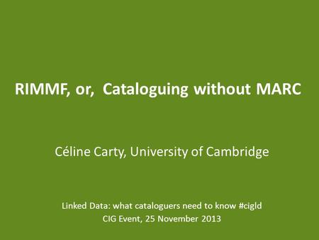 RIMMF, or, Cataloguing without MARC Céline Carty, University of Cambridge Linked Data: what cataloguers need to know #cigld CIG Event, 25 November 2013.